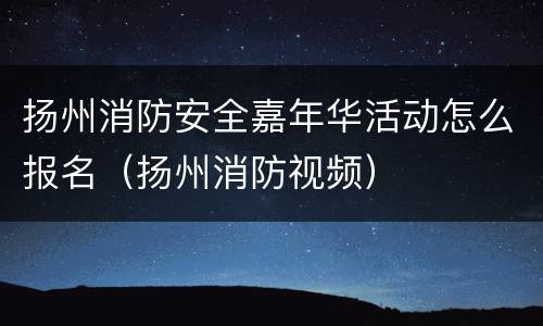 扬州消防安全嘉年华活动怎么报名（扬州消防视频）