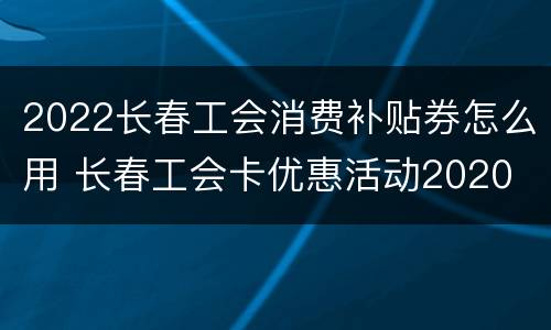 2022长春工会消费补贴券怎么用 长春工会卡优惠活动2020