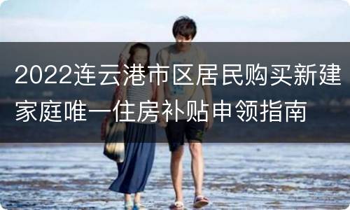 2022连云港市区居民购买新建家庭唯一住房补贴申领指南