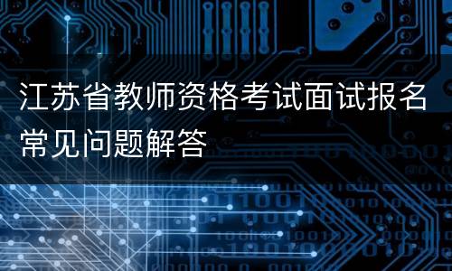 江苏省教师资格考试面试报名常见问题解答