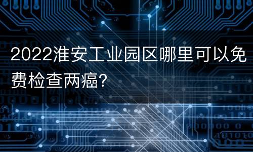2022淮安工业园区哪里可以免费检查两癌？