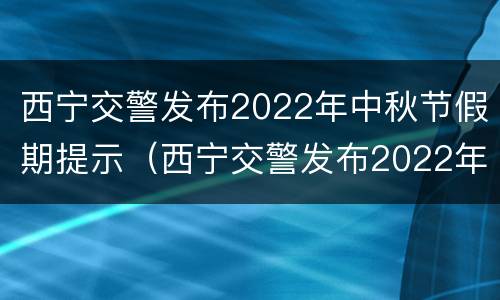 西宁交警发布2022年中秋节假期提示（西宁交警发布2022年中秋节假期提示文件）