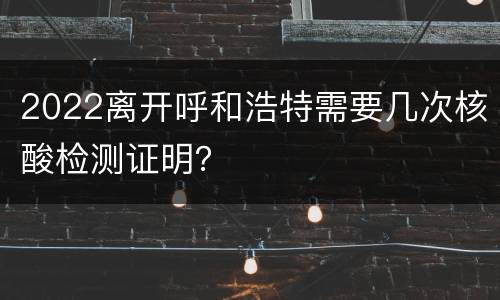 2022离开呼和浩特需要几次核酸检测证明？