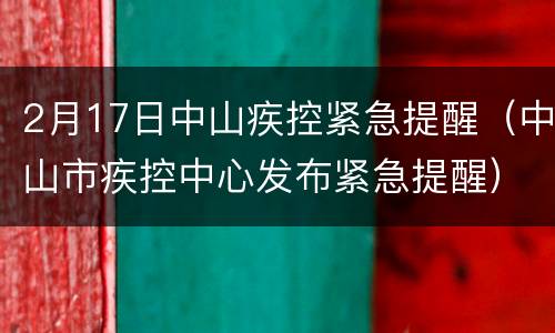 2月17日中山疾控紧急提醒（中山市疾控中心发布紧急提醒）