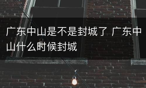 广东中山是不是封城了 广东中山什么时候封城