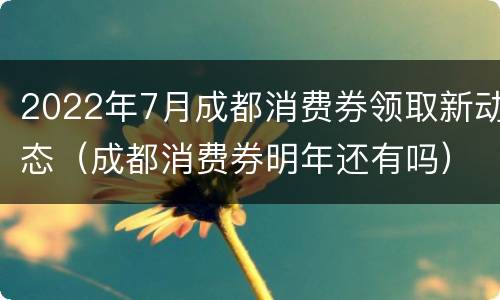 2022年7月成都消费券领取新动态（成都消费券明年还有吗）