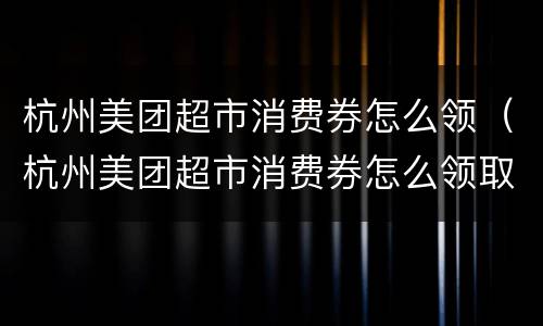 杭州美团超市消费券怎么领（杭州美团超市消费券怎么领取）