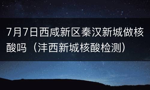 7月7日西咸新区秦汉新城做核酸吗（沣西新城核酸检测）