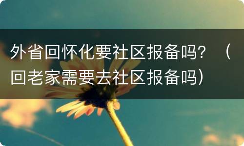 外省回怀化要社区报备吗？（回老家需要去社区报备吗）