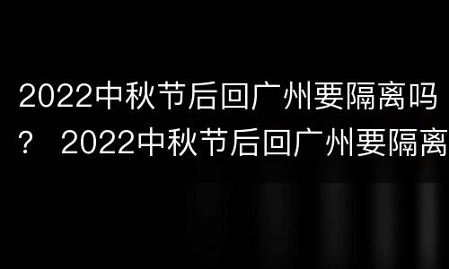 2022中秋节后回广州要隔离吗？ 2022中秋节后回广州要隔离吗现在