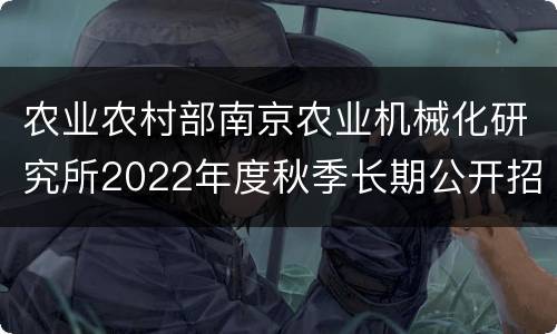 农业农村部南京农业机械化研究所2022年度秋季长期公开招聘高层次人才公告