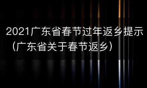 2021广东省春节过年返乡提示（广东省关于春节返乡）