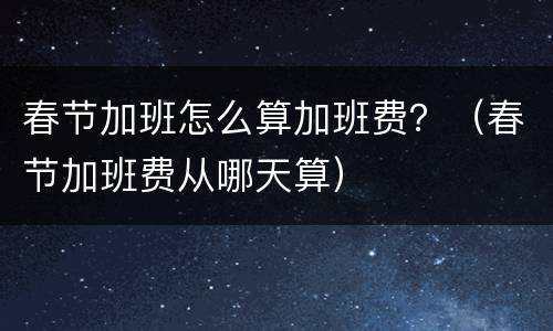 春节加班怎么算加班费？（春节加班费从哪天算）