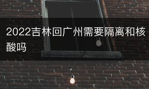 2022吉林回广州需要隔离和核酸吗
