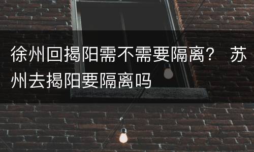 徐州回揭阳需不需要隔离？ 苏州去揭阳要隔离吗