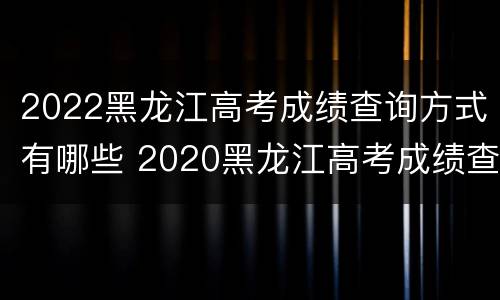 2022黑龙江高考成绩查询方式有哪些 2020黑龙江高考成绩查询