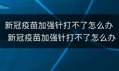 新冠疫苗加强针打不了怎么办 新冠疫苗加强针打不了怎么办呢