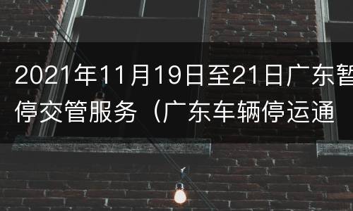 2021年11月19日至21日广东暂停交管服务（广东车辆停运通知最新通知）