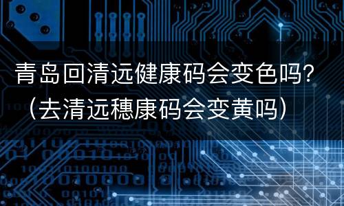 青岛回清远健康码会变色吗？（去清远穗康码会变黄吗）