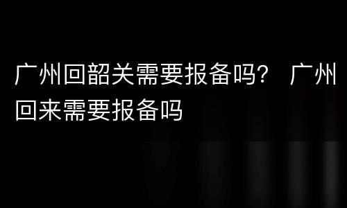 广州回韶关需要报备吗？ 广州回来需要报备吗