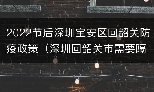 2022节后深圳宝安区回韶关防疫政策（深圳回韶关市需要隔离吗?）