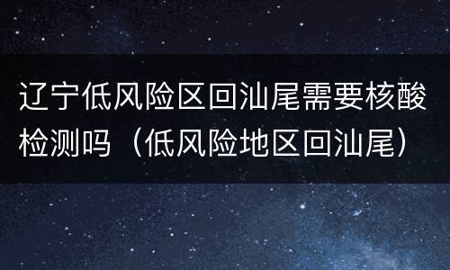 辽宁低风险区回汕尾需要核酸检测吗（低风险地区回汕尾）