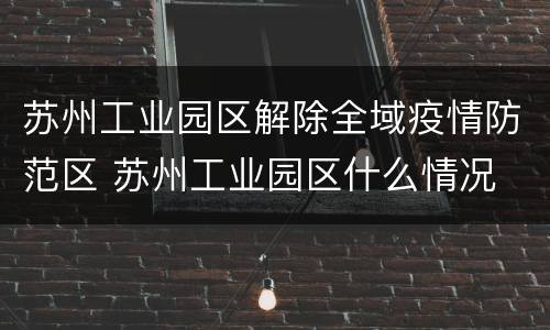 苏州工业园区解除全域疫情防范区 苏州工业园区什么情况