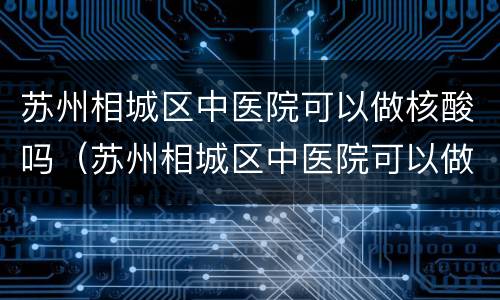 苏州相城区中医院可以做核酸吗（苏州相城区中医院可以做核酸吗现在）
