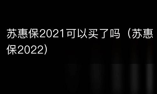 苏惠保2021可以买了吗（苏惠保2022）