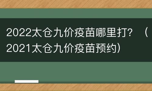 2022太仓九价疫苗哪里打？（2021太仓九价疫苗预约）
