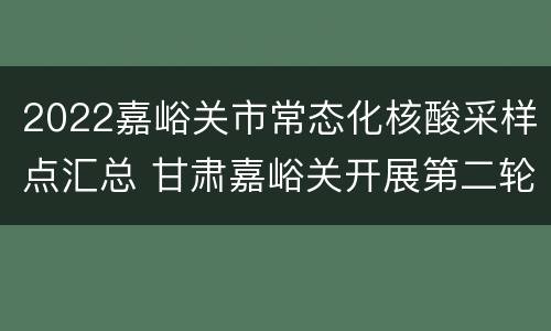 2022嘉峪关市常态化核酸采样点汇总 甘肃嘉峪关开展第二轮核酸检测