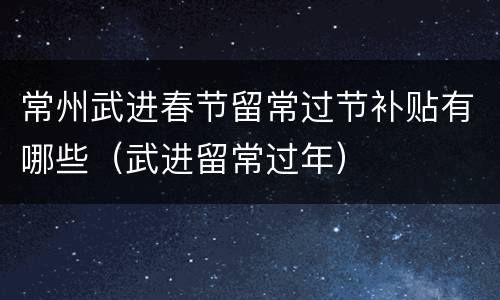 常州武进春节留常过节补贴有哪些（武进留常过年）