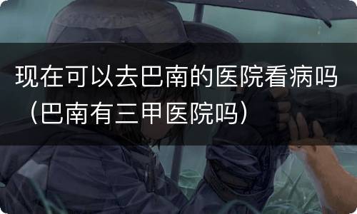 现在可以去巴南的医院看病吗（巴南有三甲医院吗）