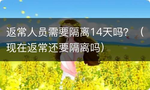 返常人员需要隔离14天吗？（现在返常还要隔离吗）