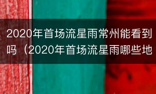 2020年首场流星雨常州能看到吗（2020年首场流星雨哪些地方能看到）