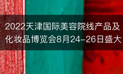 2022天津国际美容院线产品及化妆品博览会8月24-26日盛大开幕