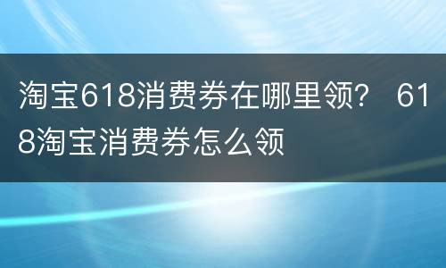 淘宝618消费券在哪里领？ 618淘宝消费券怎么领