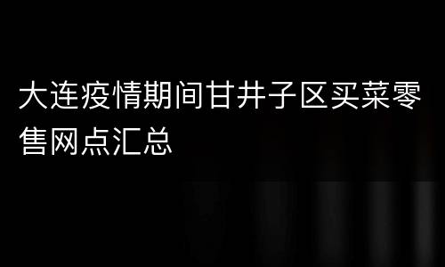 大连疫情期间甘井子区买菜零售网点汇总