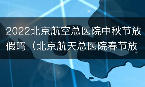2022北京航空总医院中秋节放假吗（北京航天总医院春节放假时间）
