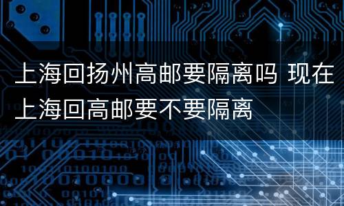 上海回扬州高邮要隔离吗 现在上海回高邮要不要隔离