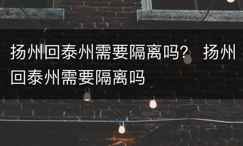 扬州回泰州需要隔离吗？ 扬州回泰州需要隔离吗