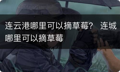 连云港哪里可以摘草莓？ 连城哪里可以摘草莓