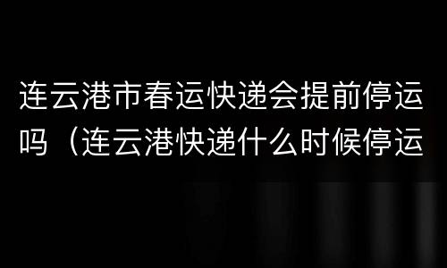 连云港市春运快递会提前停运吗（连云港快递什么时候停运）