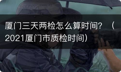 厦门三天两检怎么算时间？（2021厦门市质检时间）