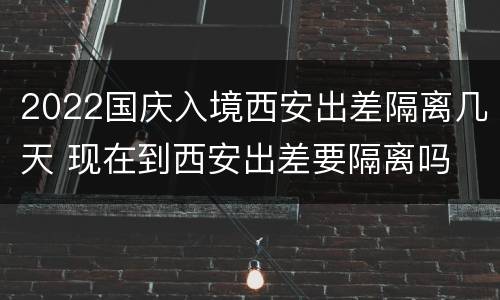 2022国庆入境西安出差隔离几天 现在到西安出差要隔离吗