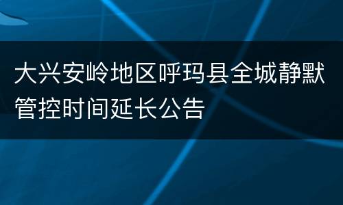 大兴安岭地区呼玛县全城静默管控时间延长公告