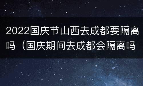 2022国庆节山西去成都要隔离吗（国庆期间去成都会隔离吗）