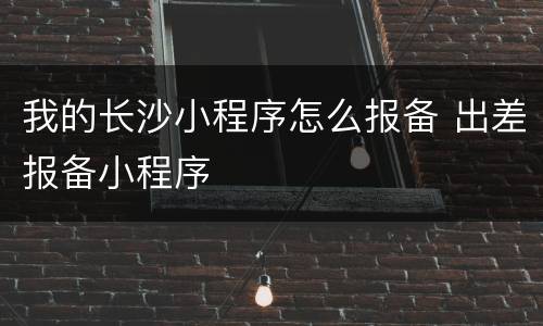 我的长沙小程序怎么报备 出差报备小程序