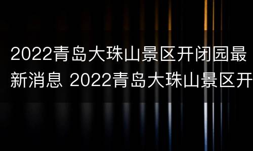 2022青岛大珠山景区开闭园最新消息 2022青岛大珠山景区开闭园最新消息视频