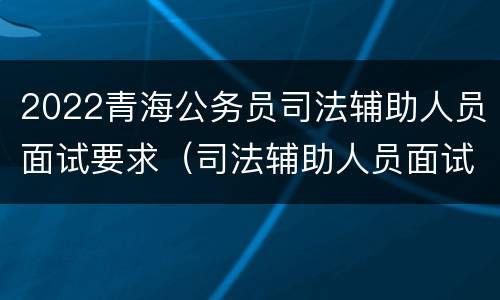 2022青海公务员司法辅助人员面试要求（司法辅助人员面试内容）